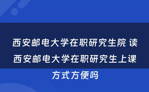 西安邮电大学在职研究生院 读西安邮电大学在职研究生上课方式方便吗