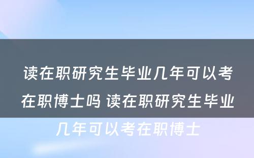 读在职研究生毕业几年可以考在职博士吗 读在职研究生毕业几年可以考在职博士