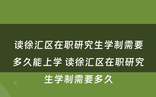 读徐汇区在职研究生学制需要多久能上学 读徐汇区在职研究生学制需要多久