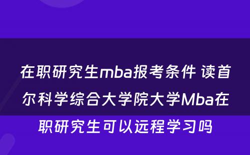 在职研究生mba报考条件 读首尔科学综合大学院大学Mba在职研究生可以远程学习吗