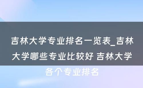 吉林大学专业排名一览表_吉林大学哪些专业比较好 吉林大学各个专业排名