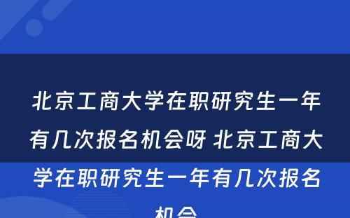 北京工商大学在职研究生一年有几次报名机会呀 北京工商大学在职研究生一年有几次报名机会