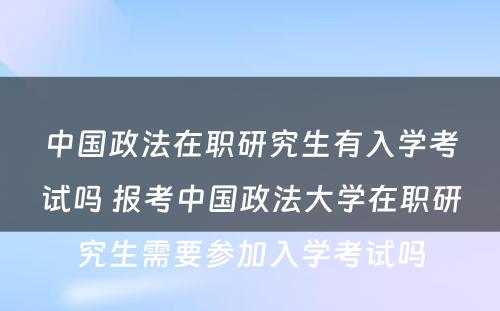 中国政法在职研究生有入学考试吗 报考中国政法大学在职研究生需要参加入学考试吗