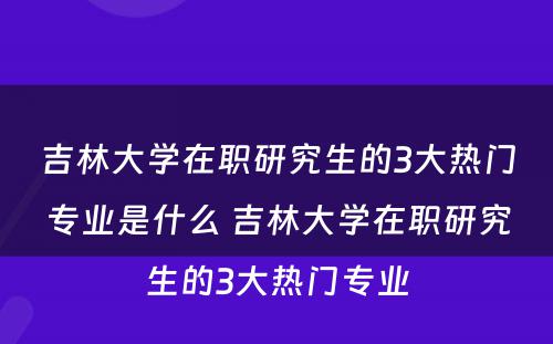 吉林大学在职研究生的3大热门专业是什么 吉林大学在职研究生的3大热门专业