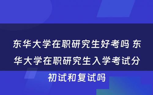 东华大学在职研究生好考吗 东华大学在职研究生入学考试分初试和复试吗