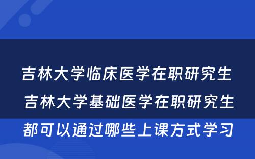 吉林大学临床医学在职研究生 吉林大学基础医学在职研究生都可以通过哪些上课方式学习