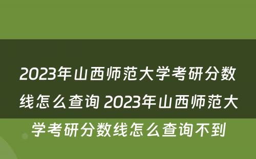 2023年山西师范大学考研分数线怎么查询 2023年山西师范大学考研分数线怎么查询不到