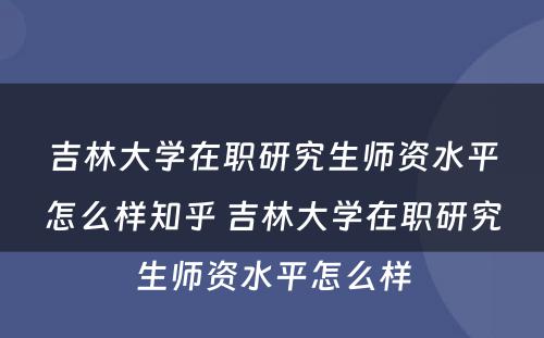 吉林大学在职研究生师资水平怎么样知乎 吉林大学在职研究生师资水平怎么样