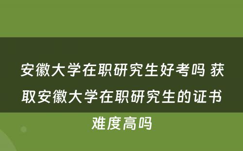 安徽大学在职研究生好考吗 获取安徽大学在职研究生的证书难度高吗