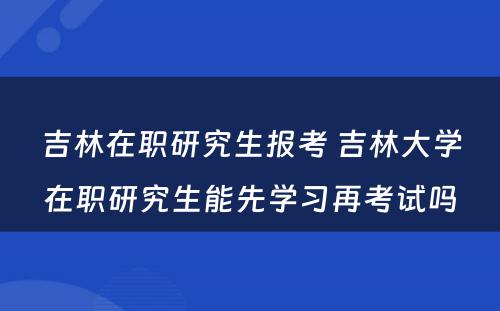 吉林在职研究生报考 吉林大学在职研究生能先学习再考试吗