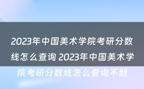 2023年中国美术学院考研分数线怎么查询 2023年中国美术学院考研分数线怎么查询不到