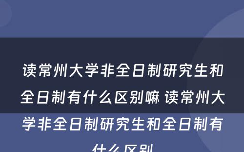 读常州大学非全日制研究生和全日制有什么区别嘛 读常州大学非全日制研究生和全日制有什么区别