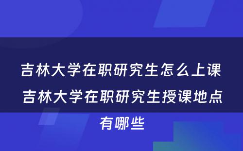 吉林大学在职研究生怎么上课 吉林大学在职研究生授课地点有哪些