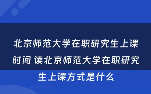 北京师范大学在职研究生上课时间 读北京师范大学在职研究生上课方式是什么