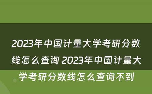 2023年中国计量大学考研分数线怎么查询 2023年中国计量大学考研分数线怎么查询不到