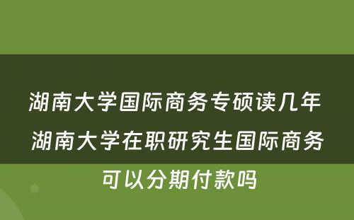 湖南大学国际商务专硕读几年 湖南大学在职研究生国际商务可以分期付款吗