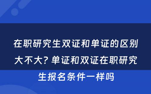 在职研究生双证和单证的区别大不大? 单证和双证在职研究生报名条件一样吗