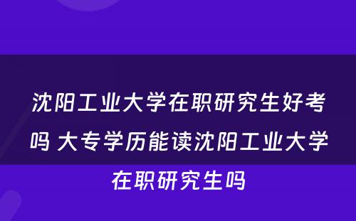 沈阳工业大学在职研究生好考吗 大专学历能读沈阳工业大学在职研究生吗