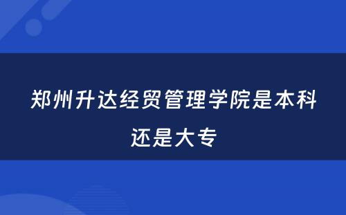 郑州升达经贸管理学院是本科还是大专