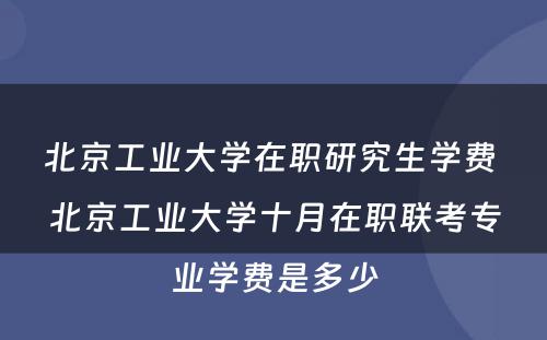 北京工业大学在职研究生学费 北京工业大学十月在职联考专业学费是多少