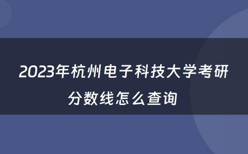 2023年杭州电子科技大学考研分数线怎么查询 