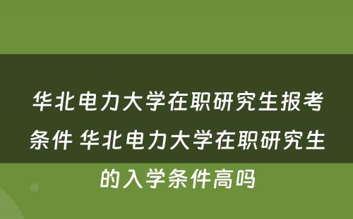 华北电力大学在职研究生报考条件 华北电力大学在职研究生的入学条件高吗