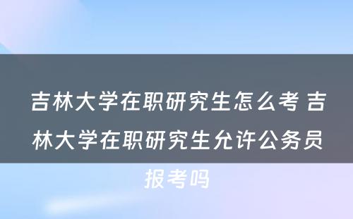 吉林大学在职研究生怎么考 吉林大学在职研究生允许公务员报考吗