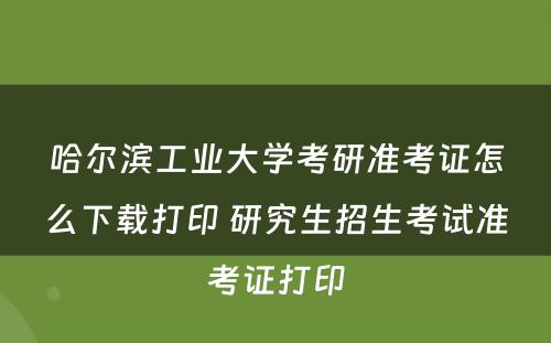 哈尔滨工业大学考研准考证怎么下载打印 研究生招生考试准考证打印