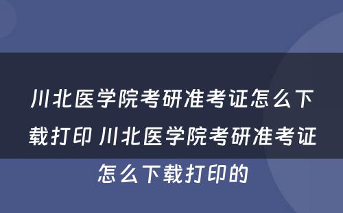 川北医学院考研准考证怎么下载打印 川北医学院考研准考证怎么下载打印的