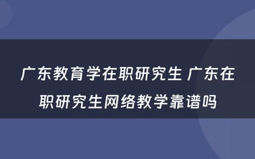 广东教育学在职研究生 广东在职研究生网络教学靠谱吗