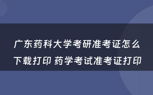 广东药科大学考研准考证怎么下载打印 药学考试准考证打印