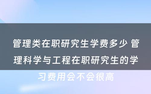 管理类在职研究生学费多少 管理科学与工程在职研究生的学习费用会不会很高