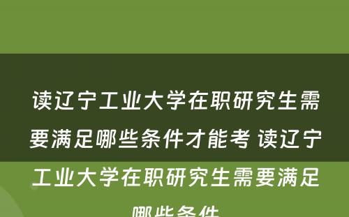 读辽宁工业大学在职研究生需要满足哪些条件才能考 读辽宁工业大学在职研究生需要满足哪些条件