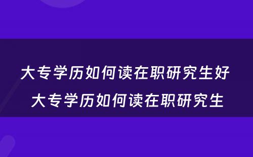 大专学历如何读在职研究生好 大专学历如何读在职研究生