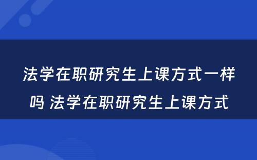 法学在职研究生上课方式一样吗 法学在职研究生上课方式