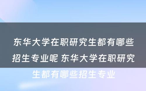 东华大学在职研究生都有哪些招生专业呢 东华大学在职研究生都有哪些招生专业