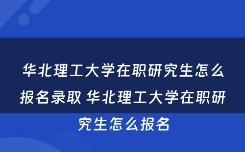 华北理工大学在职研究生怎么报名录取 华北理工大学在职研究生怎么报名