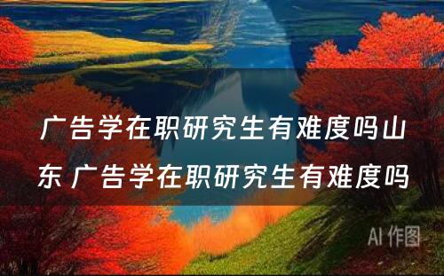 广告学在职研究生有难度吗山东 广告学在职研究生有难度吗