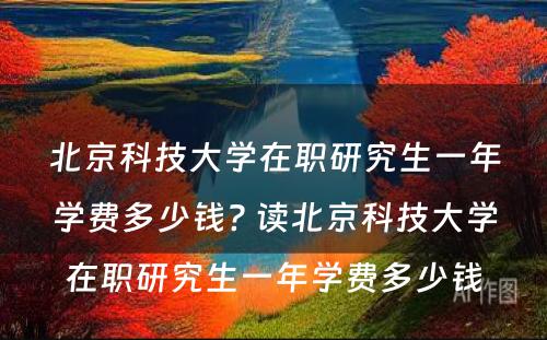 北京科技大学在职研究生一年学费多少钱? 读北京科技大学在职研究生一年学费多少钱