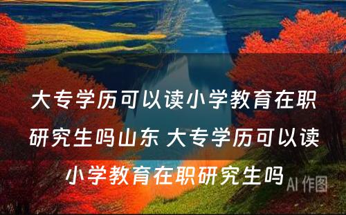 大专学历可以读小学教育在职研究生吗山东 大专学历可以读小学教育在职研究生吗