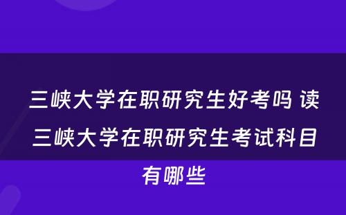 三峡大学在职研究生好考吗 读三峡大学在职研究生考试科目有哪些