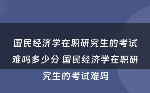 国民经济学在职研究生的考试难吗多少分 国民经济学在职研究生的考试难吗