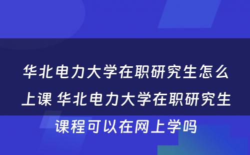 华北电力大学在职研究生怎么上课 华北电力大学在职研究生课程可以在网上学吗