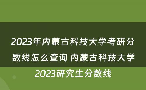 2023年内蒙古科技大学考研分数线怎么查询 内蒙古科技大学2023研究生分数线