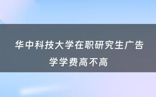  华中科技大学在职研究生广告学学费高不高