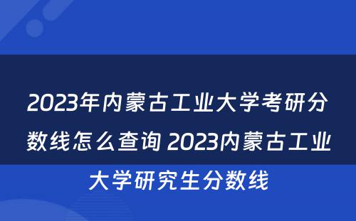 2023年内蒙古工业大学考研分数线怎么查询 2023内蒙古工业大学研究生分数线