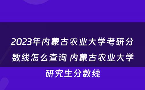 2023年内蒙古农业大学考研分数线怎么查询 内蒙古农业大学研究生分数线