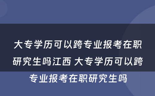 大专学历可以跨专业报考在职研究生吗江西 大专学历可以跨专业报考在职研究生吗