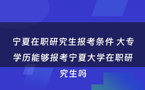 宁夏在职研究生报考条件 大专学历能够报考宁夏大学在职研究生吗