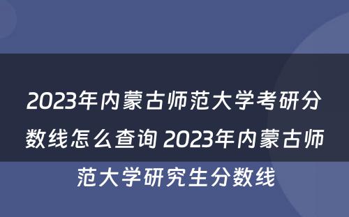 2023年内蒙古师范大学考研分数线怎么查询 2023年内蒙古师范大学研究生分数线